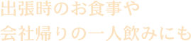 出張時のお食事や 会社帰りの一人飲みにも